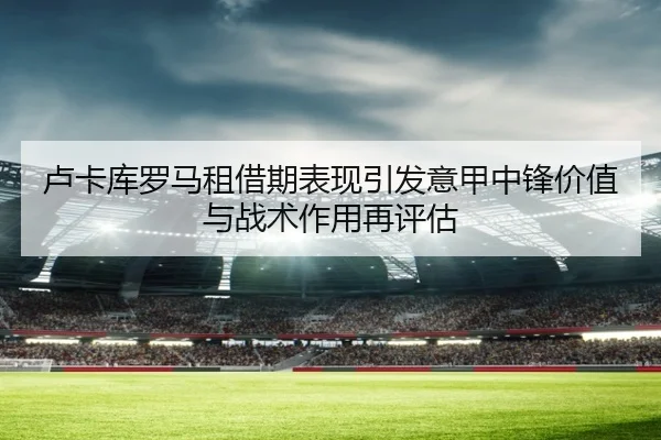 卢卡库罗马租借期表现引发意甲中锋价值与战术作用再评估