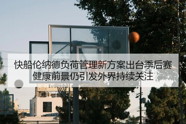 快船伦纳德负荷管理新方案出台季后赛健康前景仍引发外界持续关注